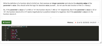 Write the definition of a function absoluteValue, that receives an integer parameter and returns the absolute value of the
parameter's value. (You should write the logic for absolute value yourself... do not use the abs function of the C++ library.)
So, if the parameter's value is 7 or 803 or 141 the function returns 7, 803 or 141 respectively. But if the parameter's value is -22 or
-57, the function returns 22 or 57 (same magnitude but a positive instead of a negative). And if the parameter's value is 0, the
function returns 0.
* Submit
History: x (5 of 5) 02/20/22 04:23:57
int absouluteValue(int x)
2 - {
1
if(x==0)
return 0;
if(x>0)
return x;
if(x<0)
return -1*x;
3
4
6.
7
8
