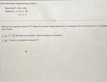 Solve the linear programming problem.
Maximize P = 20x + 65y
Subject to x+2y ≤ 28.
x, y 20
What is the maximum value of P? Select the correct choice below and, if necessary, fill in the answer box to complete
your choice.
(Simplify your answer. Type an integer or a fraction.)
OA. P=
OB. There is no maximum value of P.