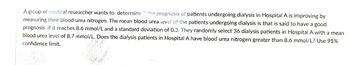 A group of medical researcher wants to determine if the prognosis of patients undergoing dialysis in Hospital A is improving by
measuring their blood urea nitrogen. The mean blood urea level of the patients undergoing dialysis is that is said to have a good
prognosis if it reaches 8.6 mmol/L and a standard deviation of 0.3. They randomly select 36 dialysis patients in Hospital A with a mean
blood urea level of 8.7 mmol/L. Does the dialysis patients in Hospital A have blood urea nitrogen greater than 8.6 mmol/L? Use 95%
confidence limit.
Bh