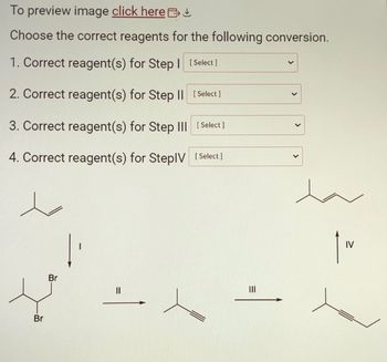 To preview image click here
Choose the correct reagents for the following conversion.
1. Correct reagent(s) for Step 1 [Select]
2. Correct reagent(s) for Step II [Select]
3. Correct reagent(s) for Step III [Select]
4. Correct reagent(s) for StepIV [Select]
Br
Br
||
=
IV