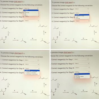 To preview image click here
Choose the correct reagents for the following conversion.
1. Correct reagent(s) for Step I [Select]
[Select]
Br2
2. Correct reagent(s) for Step II
HB/ROOR
HBr
NBS/hv
3. Correct reagent(s) for Step III [Select]
4. Correct reagent(s) for StepIV [Select]
Br
||
To preview image click here
Choose the correct reagents for the following conversion.
1. Correct reagent(s) for Step | [Select]
2. Correct reagent(s) for Step II
3. Correct reagent(s) for Step III
Br
Br
[Select]
1. Na/NH3(1) 2. CH3CH2Br
4. Correct reagent(s) for StepIV 1. NaNH2 2. CH3CH2Br
1. Na/NH3(1) 2. CH3CH20H
||
|||
[Select]
[Select]
III
IV
IV
To preview image click here
Choose the correct reagents for the following conversion.
1. Correct reagent(s) for Step I [Select]
2. Correct reagent(s) for Step II [Select]
[Selec
3. Correct reagent(s) for Step III NaOH
Na/NH3(1)
4. Correct reagent(s) for StepIV [Select]
Br
Br
Br
1. xsNaNH2. 2. H2O
o preview image click here ↓
hoose the correct reagents for the following conversion.
Correct reagent(s) for Step I [Select]
Correct reagent(s) for Step II [Select]
Correct reagent(s) for Step III [Select]
Correct reagent(s) for StepIV [Select
[Select]
H2/Pd/C
||
|||
H2/Lindlar catalyst
Na/NH3(1)
ㅅ
|||
IV
IV