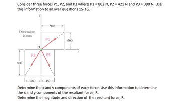 Consider three forces P1, P2, and P3 where P1 = 802 N, P2 = 421 N and P3 = 390 N. Use
this information to answer questions 15-16.
Dimensions
in mm
900
P2
-800-
P1
P3
600
x
|₁560480-
Determine the x and y components of each force. Use this information to determine
the x and y components of the resultant force, R.
Determine the magnitude and direction of the resultant force, R.