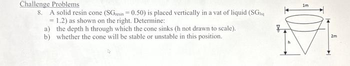 Challenge Problems
8. A solid resin cone (SGresin = 0.50) is placed vertically in a vat of liquid (SGnq
= 1.2) as shown on the right. Determine:
a) the depth h through which the cone sinks (h not drawn to scale).
b) whether the cone will be stable or unstable in this position.
im
2m