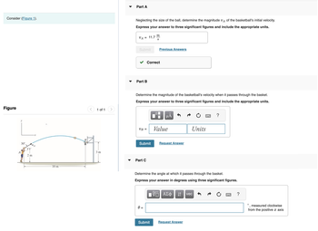 Consider (Figure 1).
Figure
y
A
30°
2 m
10 m
B
1 of 1
3 m
Part A
Neglecting the size of the ball, determine the magnitude of the basketball's initial velocity.
Express your answer to three significant figures and include the appropriate units.
VA
= 11.7
Submit
Part B
VB =
Determine the magnitude of the basketball's velocity when it passes through the basket.
Express your answer to three significant figures and include the appropriate units.
Submit
Part C
Correct
0 =
m
S
Previous Answers
0
Submit
μÅ
Value
Request Answer
Determine the angle at which it passes through the basket.
Express your answer in degrees using three significant figures.
ΙΨΕΙ ΑΣΦ
Units
↓↑ vec
Request Answer
?
?
°, measured clockwise
from the positive x axis