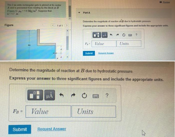 The 2-m-wide rectangular gate in pinned at its center
A and is prevented from rotating by the block at B
(Figure 1) p = 1.0 Mg/m² Suppose that
a = 17 m
Figure
FB =
O
HA
1 of 1
Value
▾ Part A
Submit Request Answer
Determine the magnitude of reaction at due to hydrostatic pressure
Express your answer to three significant figures and include the appropriate units.
Value
Determine the magnitude of reaction at B due to hydrostatic pressure.
Express your answer to three significant figures and include the appropriate units.
Submit Request Answer
Units
4 →
SWE ?
Units
?
Revine
جائے