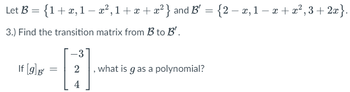 Let B = { 1 + x, 1 − x², 1+x+x²} and B' = {2 − x, 1 − x +x²,3 + 2x}.
3.) Find the transition matrix from B to B'.
If [9] B'
=
-3
4
what is g as a polynomial?