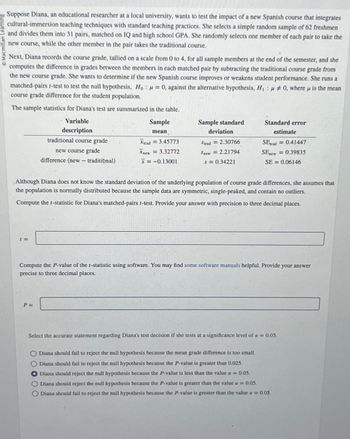 Macmillan Learning
Suppose Diana, an educational researcher at a local university, wants to test the impact of a new Spanish course that integrates
cultural-immersion teaching techniques with standard teaching practices. She selects a simple random sample of 62 freshmen
and divides them into 31 pairs, matched on IQ and high school GPA. She randomly selects one member of each pair to take the
new course, while the other member in the pair takes the traditional course.
Next, Diana records the course grade, tallied on a scale from 0 to 4, for all sample members at the end of the semester, and she
computes the difference in grades between the members in each matched pair by subtracting the traditional course grade from
the new course grade. She wants to determine if the new Spanish course improves or weakens student performance. She runs a
matched-pairs t-test to test the null hypothesis, Ho: =0, against the alternative hypothesis, H, 0, where is the mean
course grade difference for the student population.
The sample statistics for Diana's test are summarized in the table.
Variable
Sample
μ
description
mean
traditional course grade
new course grade
Xtrad=3.45773
Xnew=3.32772
Sample standard
deviation
Strad = 2.30766
Snew = 2.21794
SEnew
difference (new - traditional)
x= -0.13001
s = 0.34221
Standard error
estimate
SEtrad = 0.41447
0.39835
SE = 0.06146
Although Diana does not know the standard deviation of the underlying population of course grade differences, she assumes that
the population is normally distributed because the sample data are symmetric, single-peaked, and contain no outliers.
Compute the 1-statistic for Diana's matched-pairs t-test. Provide your answer with precision to three decimal places.
1=
Compute the P-value of the 1-statistic using software. You may find some software manuals helpful. Provide your answer
precise to three decimal places.
P=
Select the accurate statement regarding Diana's test decision if she tests at a significance level of a = 0.05.
O Diana should fail to reject the null hypothesis because the mean grade difference is too small.
00000
Diana should fail to reject the null hypothesis because the P-value is greater than 0.025.
Diana should reject the null hypothesis because the P-value is less than the value a = 0.05.
Diana should reject the null hypothesis because the P-value is greater than the value a = 0.05.
O Diana should fail to reject the null hypothesis because the P-value is greater than the value a = 0.05.