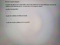 Be sure to answer all parts.
Calculate the pH of 1.00 L of the buffer 1.08 M CH3COONA/0.97 M CH3COOH before and after the
addition of the following species. (Assume there is no change in volume.)
(a) pH of starting buffer:
(b) pH after addition of 0.080 mol NaOH:
(c) pH after further addition of 0.121 mol HCl:
