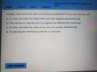 Interact with the LabPad to answer the
quiz.
HOME
THEORY
MEDIA
MISSION
Similarly, what will be the effect on membrane potential if Ct ions move into the cell?
a) Ch entry will make the inside of the cell more negative (hyperpolarizing)
b) The membrane potential won't be significantly affected (non-polarizing)
c) Ct entry will make the inside of the cell more positive (depolarizing)
d) Ct will bring the membrane potential to 0 (neutral)
VIEW THEORY
