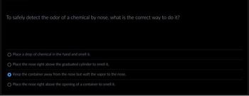 To safely detect the odor of a chemical by nose, what is the correct way to do it?
O Place a drop of chemical in the hand and smell it.
O Place the nose right above the graduated cylinder to smell it.
Keep the container away from the nose but waft the vapor to the nose.
O Place the nose right above the opening of a container to smell it.