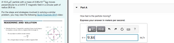 A 10.9 μC particle with a mass of 2.80x10-5 kg moves
perpendicular to a 0.910 T magnetic field in a circular path of
radius 26.9 m
For the steps and strategies involved in solving a similar
problem, you may view the following Quick Example 22-8 video:
REASONING AND SOLUTION
. Calculate the time 7' required for a particle of mass and charge q
to complete a circular orbit in a magnetic field of strength
For any object in uniform circular motion
7=²7
For a charged object moving in a uniform magnetic field:
Part A
How fast is the particle moving?
Express your answer in meters per second.
IVE ΑΣΦ
9.84
V =
?
m/s