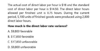 The actual cost of direct labor per hour is $18 and the standard
cost of direct labor per hour is $14.50. The direct labor hours
allowed per finished unit is 0.75 hours. During the current
period, 5,100 units of finished goods were produced using 2,800
direct labor hours.
How much is the direct labor rate variance?
A. $9,800 favorable
B. $17,850 favorable
C. $17,850 unfavorable
D. $9,800 unfavorable