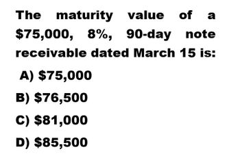 The maturity
value of a
$75,000, 8%, 90-day note
receivable dated March 15 is:
A) $75,000
B) $76,500
C) $81,000
D) $85,500