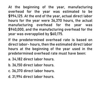 At the beginning of the year, manufacturing
overhead for the year was estimated to be
$994,125. At the end of the year, actual direct labor
hours for the year were 36,370 hours, the actual
manufacturing overhead for the year was
$940,000, and the manufacturing overhead for the
year was overapplied by $60,175.
If the predetermined overhead rate is based on
direct labor-hours, then the estimated direct labor
hours at the beginning of the year used in the
predetermined overhead rate must have been:
a. 34,182 direct labor hours.
b. 36,150 direct labor hours.
c. 36,370 direct labor hours.
d. 31,994 direct labor hours.