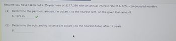 Assume you have taken out a 25-year loan of $177,390 with an annual interest rate of 6.72%, compounded monthly.
(a) Determine the payment amount (in dollars), to the nearest cent, on the given loan amount.
$ 1222.25
(b) Determine the outstanding balance (in dollars), to the nearest dollar, after 17 years.
$