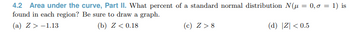 4.2 Area under the curve, Part II. What percent of a standard normal distribution N(μ = 0,0 = 1) is
found in each region? Be sure to draw a graph.
(a) Z> -1.13
(b) Z < 0.18
(c) Z>8
(d) |Z| <0.5