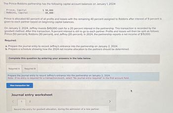 The Prince-Robbins partnership has the following capital account balances on January 1, 2024:
$ 90,000
80,000
Prince, Capital
Robbins, Capital
Prince is allocated 60 percent of all profits and losses with the remaining 40 percent assigned to Robbins after interest of 9 percent is
given to each partner based on beginning capital balances.
On January 2, 2024, Jeffrey invests $49,000 cash for a 20 percent interest in the partnership. This transaction is recorded by the
goodwill method. After this transaction, 9 percent interest is still to go to each partner. Profits and losses will then be split as follows:
Prince (50 percent), Robbins (30 percent), and Jeffrey (20 percent). In 2024, the partnership reports a net income of $19,000.
Required:
a. Prepare the journal entry to record Jeffrey's entrance into the partnership on January 2, 2024.
b. Prepare a schedule showing how the 2024 net income allocation to the partners should be determined.
Complete this question by entering your answers in the tabs below.
Required A Required B
Prepare the journal entry to record Jeffrey's entrance into the partnership on January 2, 2024.
Note: If no entry is required for a transaction/event, select "No journal entry required" in the first account field.
View transaction list
Journal entry worksheet
1
2
Record the entry for goodwill allocation, during the admission of a new partner.