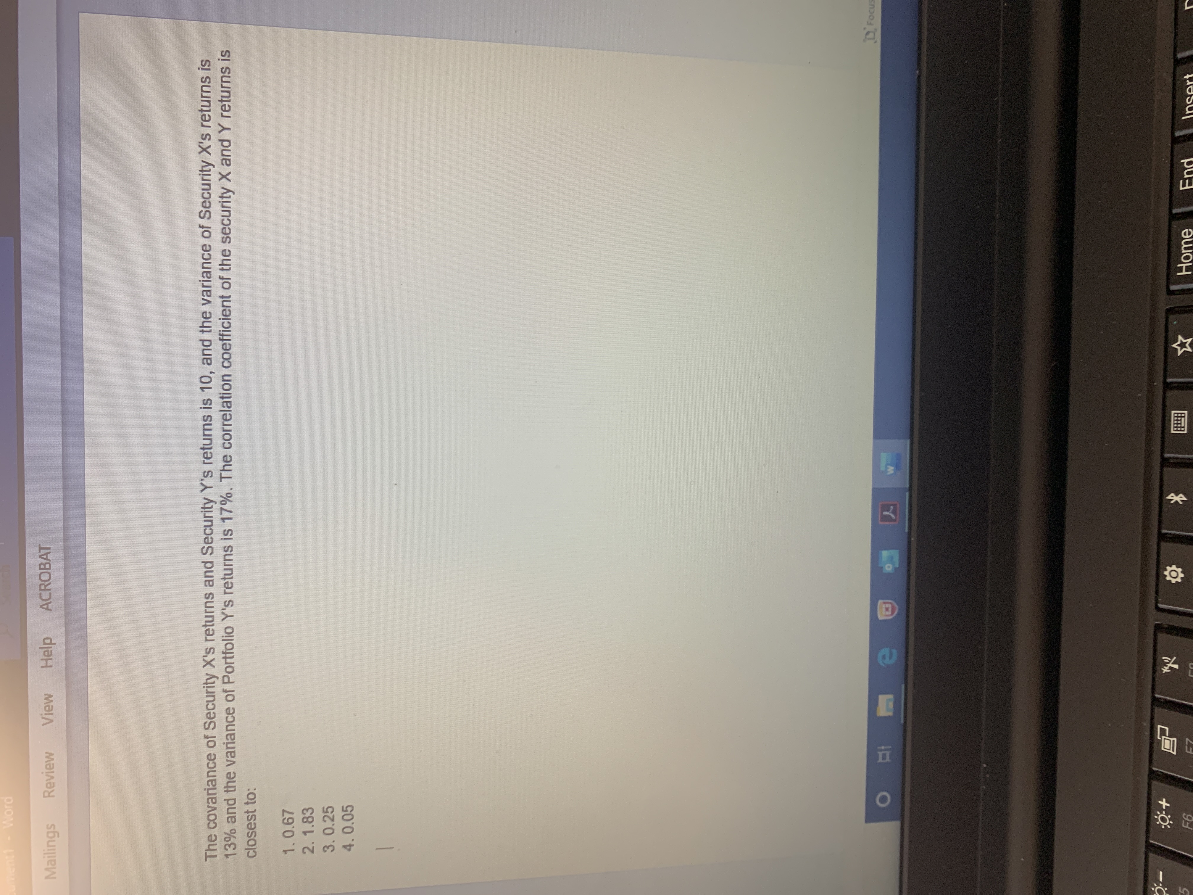 The covariance of Security X's returns and Security Y's returns is 10, and the variance of Security X's returns is
13% and the variance of Portfolio Y's returns is 17%. The correlation coefficient of the security X and Y returns is
closest to:
1.0.67
2.1.83
3.0.25
4.0.05
