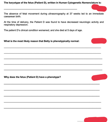 **The karyotype of the fetus (Patient D), written in Human Cytogenetic Nomenclature is:**

_____________________________________________________________

The absence of fetal movement during ultrasonography at 37 weeks led to an immediate caesarean birth.

At the time of delivery, the Patient D was found to have decreased neurologic activity and respiratory depression.

The patient D's clinical condition worsened, and she died at 5 days of age.

**What is the most likely reason that Betty is phenotypically normal:**

_____________________________________________________________

_____________________________________________________________

_____________________________________________________________

_____________________________________________________________

_____________________________________________________________

**Why does the fetus (Patient D) have a phenotype?**

_____________________________________________________________

_____________________________________________________________

_____________________________________________________________

_____________________________________________________________

_____________________________________________________________