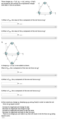 Three charges (91 = 7 µC, q2 = -4 µC, and q3 = 2.9μC)
are located at the vertices of an equilateral triangle
with side d = 8.6 cm as shown.
(9₁)
d
1) What is F3,x, the value of the x-component of the net force on 93?
N Submit
2) What is F3, y, the value of the y-component of the net force on 93?
N Submit
3)
93
X
d
d
(94)
A charge q4 = 2.9 μC is now added as shown.
What is F2,x, the x-component of the new net force on 92?
N Submit
4) What is F2,y, the y-component of the new net force on q2?
N Submit
(+)
5) What is F1,x, the x-component of the new net force on 91?
Submit
+
6) How would you change q1 (keeping 92,93 and 94 fixed) in order to make the net
force on q2 equal to zero?
Increase its magnitude and change its sign
Decrease its magnitude and change its sign
Increase its magnitude and keep its sign the same
Decrease its magnitude and keep its sign the same
There is no change you can make to q₁ that will result in the fet force on q2 being
equal to zero.
Submit
9₂
(9₂)
X
(+)
(+)
(+)