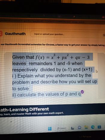 jauthmath.com/search-question?questionID=1754962077204485&action-image search
Gauthmath
Input or upload your question...
our Gauthmath Screenshot extension for Chrome, a faster way to get your answer by simply taking
3
Given that f(x) = x²³ + px² + qx 3
leaves remainders 1 and -9 when
respectively divided by (x-1) and (x+1)
i) Explain what you understand by the
problem and describe how you will set up
to solve
ii) calculate the values of p and qª
lath-Learning Different
ap, learn, and master Math with your own math expert.
O Search