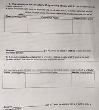 8. The solubility of NaCl in water is 37.3 g per 100 g of water at 60°C. Use this information to
answer questions:
a. What amount of NaCl must be added to 1234 mL of water at 60°C to make a saturated solution?
(Before you start solving this problem: What is the MASS in grams of 1234 mL of
water?)
Given (starting point)
Conversion Factor
Wanted (ending point)
Answer:
g of NaCl must be added to 1234 mL of water to make a
saturated solution.
b. If a solution already contains 56.7 g of NaCl in 1234 mL of water at 60°C, what is the least
amount of NaCl that must be added to make a saturated solution?
c. How many grams of water are needed to prepare a saturated solution containing 54.3 g of NaCI?
Conversion Factor
Given (starting point)
Wanted (ending point)
g of H20 must be added to 54.3 g of NaCI to make a
Answer:
şaturated solution.
3.
