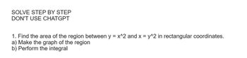 SOLVE STEP BY STEP
DON'T USE CHATGPT
1. Find the area of the region between y = x^2 and x = y^2 in rectangular coordinates.
a) Make the graph of the region
b) Perform the integral