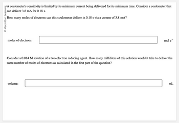 Macmillan Learning
A coulometer's sensitivity is limited by its minimum current being delivered for its minimum time. Consider a coulometer that
can deliver 3.8 mA for 0.18 s.
How many moles of electrons can this coulometer deliver in 0.18 s via a current of 3.8 mA?
moles of electrons:
mol e¯
Consider a 0.014 M solution of a two-electron reducing agent. How many milliliters of this solution would it take to deliver the
same number of moles of electrons as calculated in the first part of the question?
volume:
mL