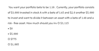 You want your portfolio beta to be 1.10. Currently, your portfolio consists
of $3,000 invested in stock A with a beta of 1.65 and $2,0 another $5,000
to invest and want to divide it between an asset with a beta of 1.48 and a
risk-free asset. How much should you inv O $3,115
• $0
• $5,000
○ $775
○ $1,885