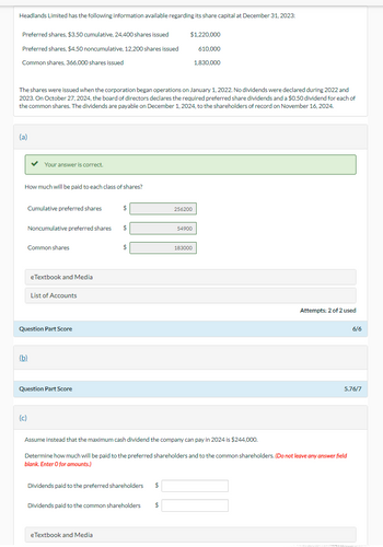 Headlands Limited has the following information available regarding its share capital at December 31, 2023:
Preferred shares, $3.50 cumulative, 24,400 shares issued
$1,220,000
Preferred shares, $4.50 noncumulative, 12,200 shares issued
Common shares, 366,000 shares issued
610,000
1,830,000
The shares were issued when the corporation began operations on January 1, 2022. No dividends were declared during 2022 and
2023. On October 27, 2024, the board of directors declares the required preferred share dividends and a $0.50 dividend for each of
the common shares. The dividends are payable on December 1, 2024, to the shareholders of record on November 16, 2024.
(a)
Your answer is correct.
How much will be paid to each class of shares?
Cumulative preferred shares
$
256200
Noncumulative preferred shares
$
54900
Common shares
183000
eTextbook and Media
List of Accounts
Question Part Score
(b)
Question Part Score
Attempts: 2 of 2 used
6/6
5.76/7
(c)
Assume instead that the maximum cash dividend the company can pay in 2024 is $244,000.
Determine how much will be paid to the preferred shareholders and to the common shareholders. (Do not leave any answer field
blank. Enter O for amounts.)
Dividends paid to the preferred shareholders $
Dividends paid to the common shareholders $
eTextbook and Media