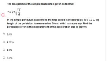 The time period of the simple pendulum is given as follows:
T=2T₁√//
Q.
g
In the simple pendulum experiment, the time period is measured as 30±0.2 s, the
length of the pendulum is measured as 30 cm with 1 mm accuracy. Find the
percentage error in the measurement of the acceleration due to gravity.
O 2.0%
O 4.69%
O 4.0%
O 5.0%