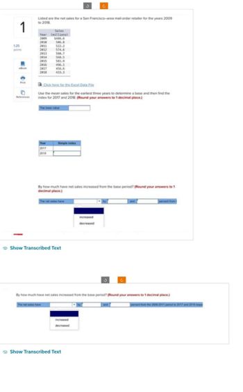 1
Listed are the net sales for a San Francisco-area mail-order retailer for the years 2009
to 2018
Sales
Year (millions)
$486.6
2009
2010 506.8
125
points
2011
522.2
2012
574.6
2013
580.7
2014
568.5
2015
581.9
2016
496.1
eBook
2017
456.6
2018
433.3
10
이
References
Click here for the Excel Data File
Use the mean sales for the earliest three years to determine a base and then find the
index for 2017 and 2018. (Round your answers to 1 decimal place.)
The base value
2017
2018
Simple index
By how much have net sales increased from the base period? (Round your answers to 1
decimal place.)
The net sales have
Show Transcribed Text
increased
decreased
C
By how much have net sales increased from the base period? (Round your answers to 1 decimal place.)
The net sales have
and
percent from the 2009-2011 period to 2017 and 2018 respe
increased
decreased
Show Transcribed Text