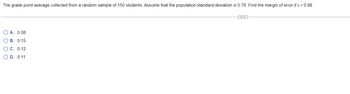 The grade point average collected from a random sample of 150 students. Assume that the population standard deviation is 0.78. Find the margin of error if c = 0.98.
C
O A. 0.08
OB. 0.15
O C. 0.12
O D. 0.11