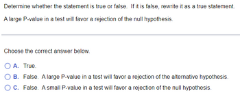 Determine whether the statement is true or false. If it is false, rewrite it as a true statement.
A large P-value in a test will favor a rejection of the null hypothesis.
Choose the correct answer below.
O A. True.
OB. False. A large P-value in a test will favor a rejection of the alternative hypothesis.
O C. False. A small P-value in a test will favor a rejection of the null hypothesis.