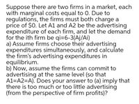 Suppose there are two firms in a market, each
with marginal costs equal to 0. Due to
regulations, the firms must both charge a
price of $0. Let A1 and A2 be the advertising
expenditure of each firm, and let the demand
for the ith firm be qi=6-3(Aj/Ai)
a) Assume firms choose their advertising
expenditures simultaneously, and calculate
the firm's advertising expenditures in
equilibrium.
b) Now, assume the firms can commit to
advertising at the same level (so that
A1=A2=A). Does your answer to (a) imply that
there is too much or too little advertising
(from the perspective of firm profits)?
