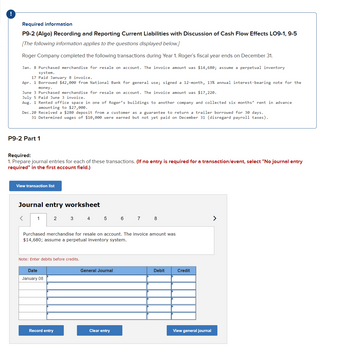!
Required information
P9-2 (Algo) Recording and Reporting Current Liabilities with Discussion of Cash Flow Effects LO9-1, 9-5
[The following information applies to the questions displayed below.]
Roger Company completed the following transactions during Year 1. Roger's fiscal year ends on December 31.
Jan. 8 Purchased merchandise for resale on account. The invoice amount was $14,680; assume a perpetual inventory
system.
17 Paid January 8 invoice.
Apr. 1 Borrowed $42,000 from National Bank for general use; signed a 12-month, 13% annual interest-bearing note for the
money.
June 3 Purchased merchandise for resale on account. The invoice amount was $17,220.
July 5 Paid June 3 invoice.
Aug. 1 Rented office space in one of Roger's buildings to another company and collected six months' rent in advance
amounting to $27,000.
Dec.20 Received a $280 deposit from a customer as a guarantee to return a trailer borrowed for 30 days.
31 Determined wages of $10,000 were earned but not yet paid on December 31 (disregard payroll taxes).
P9-2 Part 1
Required:
1. Prepare journal entries for each of these transactions. (If no entry is required for a transaction/event, select "No journal entry
required" in the first account field.)
View transaction list
Journal entry worksheet
<
1
2
Date
January 08
3 4
Note: Enter debits before credits.
Purchased merchandise for resale on account. The invoice amount was
$14,680; assume a perpetual inventory system.
Record entry
5
General Journal
6 7 8
Clear entry
Debit
Credit
View general journal
>