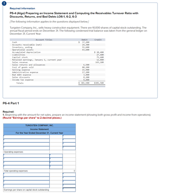 Required information
P6-4 (Algo) Preparing an Income Statement and Computing the Receivables Turnover Ratio with
Discounts, Returns, and Bad Debts LO6-1, 6-2, 6-3
[The following information applies to the questions displayed below.]
Tungsten Company, Inc., sells heavy construction equipment. There are 10,000 shares of capital stock outstanding. The
annual fiscal period ends on December 31. The following condensed trial balance was taken from the general ledger on
December 31, Current Year:
Cash
Accounts receivable (net)
Inventory, ending
Operational assets.
Accumulated depreciation
Liabilities
Capital stock
Retained earnings, January 1, current year
Sales revenue
Sales returns and allowances
Cost of goods sold
Selling expense
Account Titles
Administrative expense
Bad debt expense
Sales discounts
Income tax expense
Totals
P6-4 Part 1
TUNGSTEN COMPANY, INC.
Income Statement
For the Year Ended December 31, Current Year
Operating expenses:
Total operating expenses
Debit
$ 37,200
24,300
55,600
43,600
Earnings per share on capital stock outstanding
6,500
80, 200
15,900
17,200
3,400
8,200
9,480
$ 301,580
Credit
Required:
1. Beginning with the amount for net sales, pre are an income statement (showing both gross profit and income from operations).
(Round "Earnings per share" to 2 decimal places.)
$ 20,400
27,600
75,600
12,880
165,100
$301,580