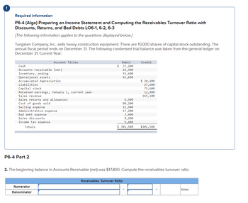 Required information
P6-4 (Algo) Preparing an Income Statement and Computing the Receivables Turnover Ratio with
Discounts, Returns, and Bad Debts LO6-1, 6-2, 6-3
[The following information applies to the questions displayed below.]
Tungsten Company, Inc., sells heavy construction equipment. There are 10,000 shares of capital stock outstanding. The
annual fiscal period ends on December 31. The following condensed trial balance was taken from the general ledger on
December 31, Current Year:
Cash
Accounts receivable (net)
Inventory, ending
Operational assets
Accumulated depreciation
Liabilities
Account Titles
Capital stock
Retained earnings, January 1, current year
Sales revenue
Sales returns and allowances
Cost of goods sold
Selling expense
Administrative expense
Bad debt expense
Sales discounts.
Income tax expense
Totals
P6-4 Part 2
Numerator
Denominator
$
Debit
37,200
24,300
55,600
43,600
6,500
80,200
15,900
17, 200
3,400
8,200
9,480
$ 301,580
Receivables Turnover Ratio
Credit
2. The beginning balance in Accounts Receivable (net) was $17,800. Compute the receivables turnover ratio.
=
$ 20,400
27,600
75,600
12,880
165, 100
$301,580
times