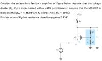 Consider the series-shunt feedback amplifier of Figure below. Assume that the voltage
divider (R1, R2) is implemented with a 1-MQ potentiometer. Assume that the MOSFET is
biased so that gm
4 mA/V and r, is large. Also, Rp = 10 k.
A VDD
Find the value of R1 that results in a closed-loop gain of 5 V/V.
Rp
R2
R1
V,
