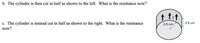 b. The cylinder is then cut in half as shown to the left. What is the resistance now?
↑ tit
c. The cylinder is instead cut in half as shown to the right. What is the resistance
2.5 cm
3.5 cm
now?
