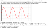 18. The equation for voltage as a function of time (instantaneous voltage) across a 25 2 resistor is given by
V(t)=10sin(31.4 t). Below is a graph (with no labels) representing this function (what you would see on an oscilloscope).
If you print out this sheet, you can use this graph, otherwise draw the graph on your paper as shown.
a. Label the “x" axis as time, and the “y" axis as voltage.
b. On the voltage axis, make a tick mark where the peak voltage is, on both the positive and negative sides.
c. Use the equation to find the value for the peak voltage of this wave. Label your tick marks with that number
(make it positive or negative as appropriate.)
d. How many volts per box is this graph?
