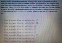 A herbal extract is claimed to lower the blood glucose level. 10 prediabetic subjects
were give capsules containing lactose for 1 month. Another sample of 10 subjects were
given capsules containing dried herbal extract for one month. Assuming the samples
were taken from populations of known equal standard deviations of 10 and the question
of interest was does the herbal extract result in significant BGL reduction compared to
placebo. Based on HO: Pherbalr Hplacebo=0 at sig. level of 0.1, the null hypothesis states
that
95% of all possible differences are higher than -4.7
O 90% of all possible differences are higher than -2.2
O 90% of all possible differences are less than 11.8
O 95% of all possible differences are less than 2.2
90% of all possible differences are less than 2.2
90% of all possible differences are higher than -5.7
O 90% of all possible differences are higher than 4.7
90% of all possible differences are less than 4.7
