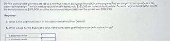 Dennis contributed business assets to a new business in exchange for stock in the company. The exchange did not qualify as a tax-
deferred exchange. The fair market value of these assets was $367,000 on the contribution date. Dennis's original basis in the assets
he contributed was $216,000, and the accumulated depreciation on the assets was $122,250.
Required
a. What is the business's basis in the assets it received from Dennis?
b. What would be the business's basis if the transaction qualified as a tax-deferred exchange?
a. Business's basis
b. Business's basis