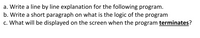 a. Write a line by line explanation for the following program.
b. Write a short paragraph on what is the logic of the program
c. What will be displayed on the screen when the program terminates?
