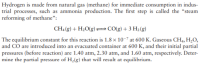 Hydrogen is made from natural gas (methane) for immediate consumption in indus-
trial processes, such as ammonia production. The first step is called the "steam
reforming of methane":
CH, (g) + H2O(g)=CO(g) + 3 H2 (g)
The equilibrium constant for this reaction is 1.8 x 10-7 at 600 K. Gaseous CH4, H,O,
and CO are introduced into an evacuated container at 600 K, and their initial partial
pressures (before reaction) are 1.40 atm, 2.30 atm, and 1.60 atm, respectively. Deter-
mine the partial pressure of H2(g) that will result at equilibrium.
