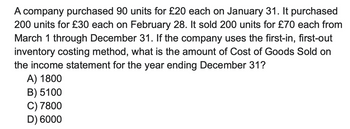 A company purchased 90 units for £20 each on January 31. It purchased
200 units for £30 each on February 28. It sold 200 units for £70 each from
March 1 through December 31. If the company uses the first-in, first-out
inventory costing method, what is the amount of Cost of Goods Sold on
the income statement for the year ending December 31?
A) 1800
B) 5100
C) 7800
D) 6000