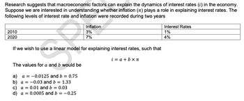 Research suggests that macroeconomic factors can explain the dynamics of interest rates (i) in the economy.
Suppose we are interested in understanding whether inflation (7) plays a role in explaining interest rates. The
following levels of interest rate and inflation were recorded during two years
2010
2020
Inflation
3%
7%
If we wish to use a linear model for explaining interest rates, such that
i= a + bxπ
The values for a and b would be
a) a = -0.0125 and b = 0.75
b) a = -0.03 and b = 1.33
c) a= 0.01 and b = 0.03
d) a = 0.0005 and b = -0.25
Interest Rates
1%
4%