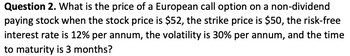 Question 2. What is the price of a European call option on a non-dividend
paying stock when the stock price is $52, the strike price is $50, the risk-free
interest rate is 12% per annum, the volatility is 30% per annum, and the time
to maturity is 3 months?