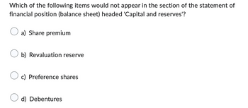 Which of the following items would not appear in the section of the statement of
financial position (balance sheet) headed 'Capital and reserves'?
a) Share premium
b) Revaluation reserve
c) Preference shares
d) Debentures