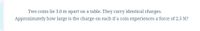 Two coins lie 3.0 m apart on a table. They carry identical charges.
Approximately how large is the charge on each if a coin experiences a force of 2.5 N?
